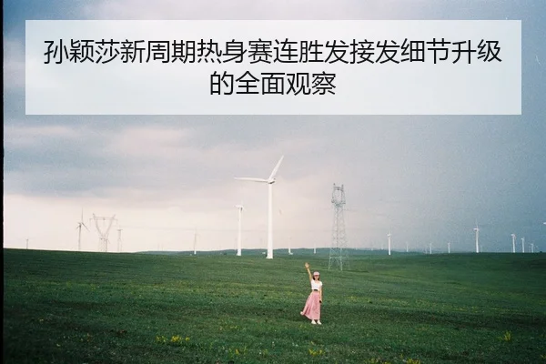 孙颖莎新周期热身赛连胜发接发细节升级的全面观察